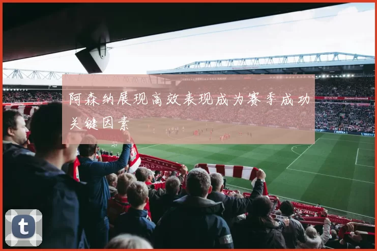 阿森纳展现高效表现成为赛季成功关键因素