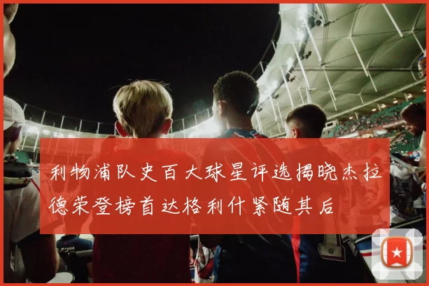 利物浦队史百大球星评选揭晓杰拉德荣登榜首达格利什紧随其后