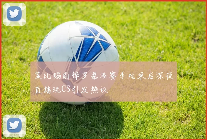 莱比锡前锋罗慕洛赛季结束后深夜直播玩CS引发热议