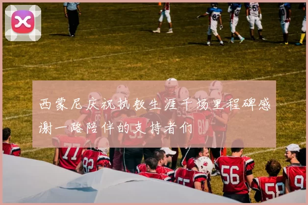 西蒙尼庆祝执教生涯千场里程碑感谢一路陪伴的支持者们