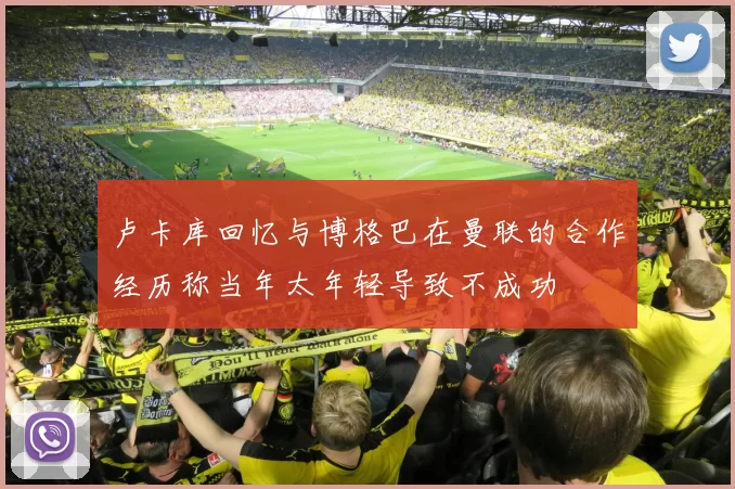 卢卡库回忆与博格巴在曼联的合作经历称当年太年轻导致不成功