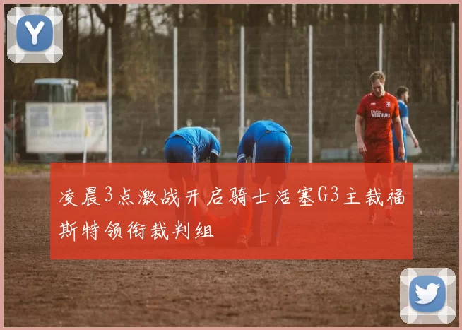 凌晨3点激战开启骑士活塞G3主裁福斯特领衔裁判组