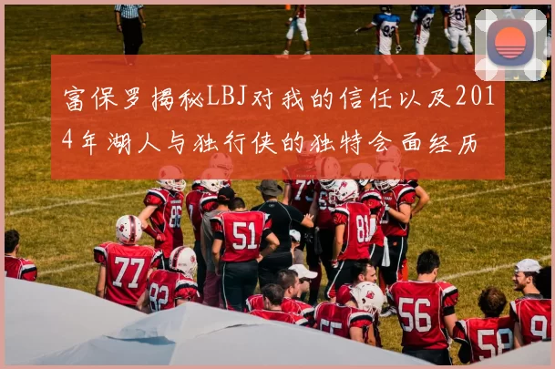 富保罗揭秘LBJ对我的信任以及2014年湖人与独行侠的独特会面经历