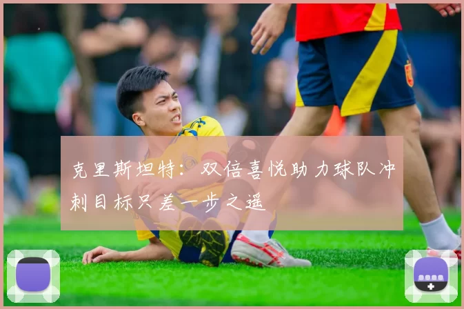 克里斯坦特：双倍喜悦助力球队冲刺目标只差一步之遥