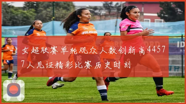 女超联赛单轮观众人数创新高44577人见证精彩比赛历史时刻