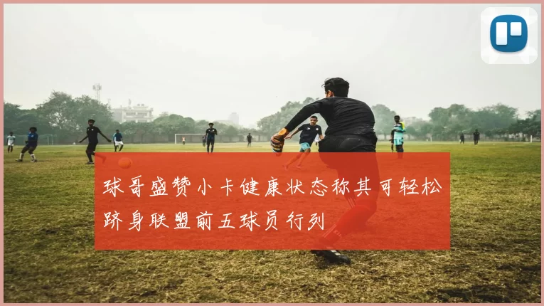 球哥盛赞小卡健康状态称其可轻松跻身联盟前五球员行列