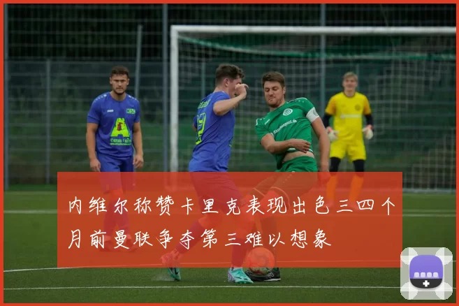 内维尔称赞卡里克表现出色三四个月前曼联争夺第三难以想象
