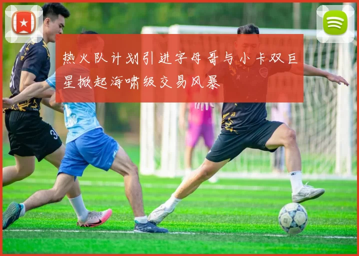 热火队计划引进字母哥与小卡双巨星掀起海啸级交易风暴