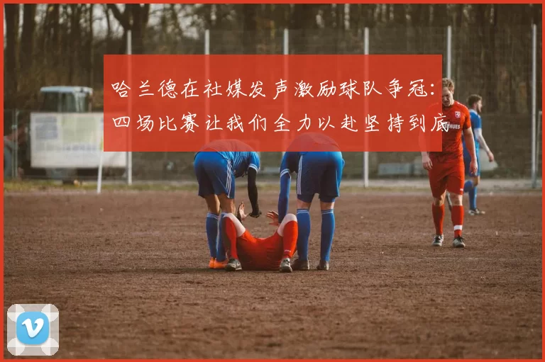 哈兰德在社媒发声激励球队争冠：四场比赛让我们全力以赴坚持到底