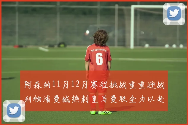 阿森纳11月12月赛程挑战重重迎战利物浦曼城热刺皇马曼联全力以赴争胜